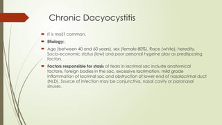 Chronic Dacyocystitis
 IT is moST common.
 Etiology:
 Age (between 40 and 60 years), sex (female 80%), Race (white), heredity.
Socio-economic status (low) and poor personal hygeine play as predisposing
factors.
 Factors responsible for stasis of tears in lacrimal sac include anatomical
factore, foreign bodies in the sac, excessive lacrimation. mild grade
inflammation of lacrimal sac and obstruction of lower end of nasolacrimal duct
(NLD). Source of infection may be conjunctiva, nasal cavity or paranasal
sinuses.
 
