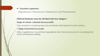  Causative organisms:
Staphylococci, Pneumococci, Streptococci and Pseudomonas
Clinical features may be divided into four stages:•
Stage of chronic catarrhal dacryocystitis:
Only symptom is watering eye and sometimes mild redness in inner canthus.
• Stage of lacrimal mucocele:
Milky or gelatinous mucoid fluid regurgitates from the lower punctum on pressing the
newly developed swelling.
 