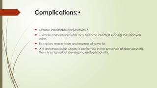 Complications:•
 Chronic intractable conjunctivitis.•
 • Simple corneal abrasions may become infected leading to hypopyon
ulcer.
 Ectropion, maceration and eczena of lower lid
 .• If an Intraoccular surgery is performed in the presence of dacryocystitis,
there is a high risk of developing endophthalmitis.
 
