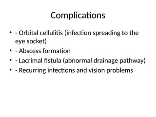 Complications
• - Orbital cellulitis (infection spreading to the
eye socket)
• - Abscess formation
• - Lacrimal fistula (abnormal drainage pathway)
• - Recurring infections and vision problems
 