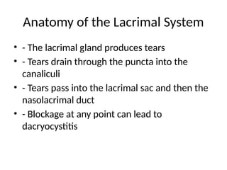 Anatomy of the Lacrimal System
• - The lacrimal gland produces tears
• - Tears drain through the puncta into the
canaliculi
• - Tears pass into the lacrimal sac and then the
nasolacrimal duct
• - Blockage at any point can lead to
dacryocystitis
 