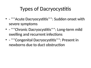 Types of Dacryocystitis
• - **Acute Dacryocystitis**: Sudden onset with
severe symptoms
• - **Chronic Dacryocystitis**: Long-term mild
swelling and recurrent infections
• - **Congenital Dacryocystitis**: Present in
newborns due to duct obstruction
 