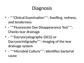 Diagnosis
• - **Clinical Examination**: Swelling, redness,
and tenderness
• - **Fluorescein Dye Disappearance Test**:
Checks tear drainage
• - **Dacryocystography (DCG) or
Dacryoscintigraphy**: Imaging of the tear
drainage system
• - **Microbial Culture**: Identifies bacterial
cause
 