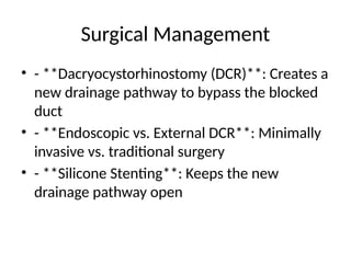 Surgical Management
• - **Dacryocystorhinostomy (DCR)**: Creates a
new drainage pathway to bypass the blocked
duct
• - **Endoscopic vs. External DCR**: Minimally
invasive vs. traditional surgery
• - **Silicone Stenting**: Keeps the new
drainage pathway open
 