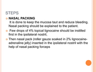 STEPS
 NASAL PACKING
It is done to keep the mucosa taut and reduce bleeding.
Nasal packing should be explained to the patient.
 Few drops of 4% topical lignocaine should be instilled
first in the ipsilateral nostril,
 Then nasal pack (roller gauze soaked in 2% lignocaine-
adrenaline jelly) inserted in the ipsilateral nostril with the
help of nasal packing forceps
 