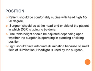 POSITION
 Patient should be comfortably supine with head high 10-
20 degree.
 Surgeon should be at the head-end or side of the patient
in which DCR is going to be done.
 The table height should be adjusted depending upon
whether the surgeon is operating in standing or sitting
position.
 Light should have adequate illumination because of small
field of illumination. Headlight is used by the surgeon.
 
