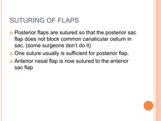 SUTURING OF FLAPS
 Posterior flaps are sutured so that the posterior sac
flap does not block common canalicular ostium in
sac. (some surgeons don’t do it)
 One suture usually is sufficient for posterior flap.
 Anterior nasal flap is now sutured to the anterior
sac flap
 