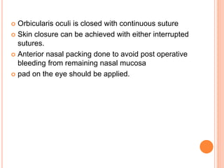  Orbicularis oculi is closed with continuous suture
 Skin closure can be achieved with either interrupted
sutures.
 Anterior nasal packing done to avoid post operative
bleeding from remaining nasal mucosa
 pad on the eye should be applied.
 