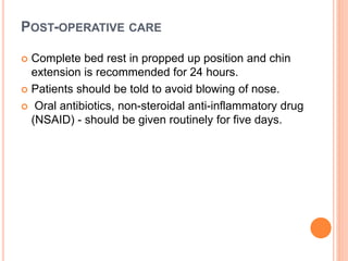 POST-OPERATIVE CARE
 Complete bed rest in propped up position and chin
extension is recommended for 24 hours.
 Patients should be told to avoid blowing of nose.
 Oral antibiotics, non-steroidal anti-inflammatory drug
(NSAID) - should be given routinely for five days.
 