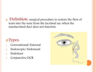  Definition: surgical procedure to restore the flow of
tears into the nose from the lacrimal sac when the
nasolacrimal duct does not function.
Types:
1. Conventional/ External
2. Endoscopic/ Endonasal
3. Endolaser
4. Conjunctivo DCR
 