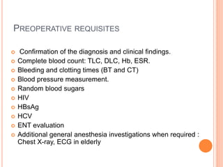 PREOPERATIVE REQUISITES
 Confirmation of the diagnosis and clinical findings.
 Complete blood count: TLC, DLC, Hb, ESR.
 Bleeding and clotting times (BT and CT)
 Blood pressure measurement.
 Random blood sugars
 HIV
 HBsAg
 HCV
 ENT evaluation
 Additional general anesthesia investigations when required :
Chest X-ray, ECG in elderly
 
