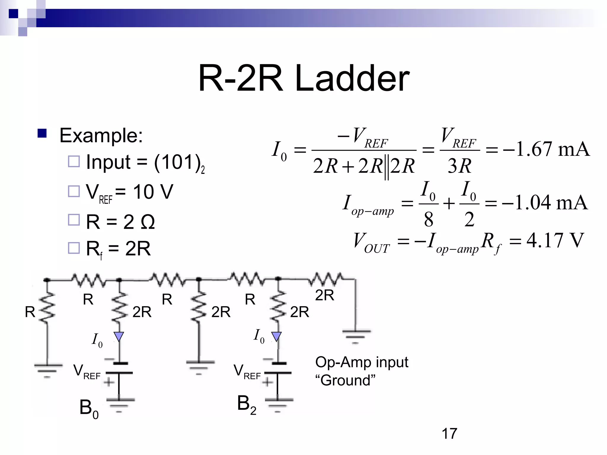 R-2R Ladder
       Example:                                − VREF         VREF
                                        I0 =                 =         = −1.67 mA
          Input = (101)2                    2 R + 2 R 2 R 3R
          VREF = 10 V                                       I0 I0
                                                 I op − amp = + = −1.04 mA
         R=2Ω                                               8 2
          Rf = 2R                                 VOUT = − I op − amp R f = 4.17 V

          R          R            R            2R
R               2R          2R            2R
           I0                      I0
                                               Op-Amp input
         VREF                    VREF
                                               “Ground”
          B0                     B2
                                                              17
 