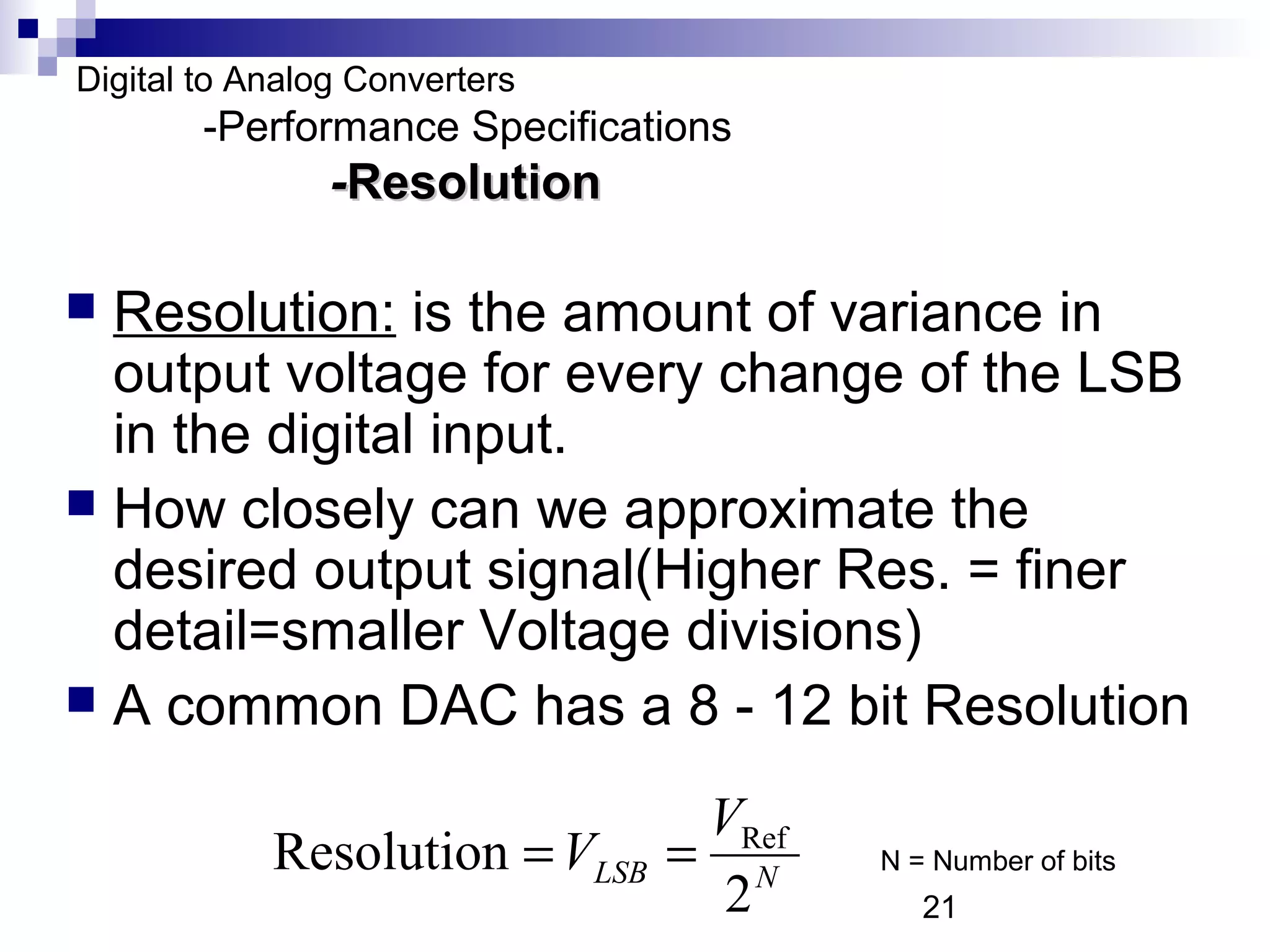 Digital to Analog Converters
        -Performance Specifications
                -Resolution

 Resolution: is the amount of variance in
  output voltage for every change of the LSB
  in the digital input.
 How closely can we approximate the
  desired output signal(Higher Res. = finer
  detail=smaller Voltage divisions)
 A common DAC has a 8 - 12 bit Resolution

                                 VRef
            Resolution = VLSB   = N     N = Number of bits
                                  2        21
 
