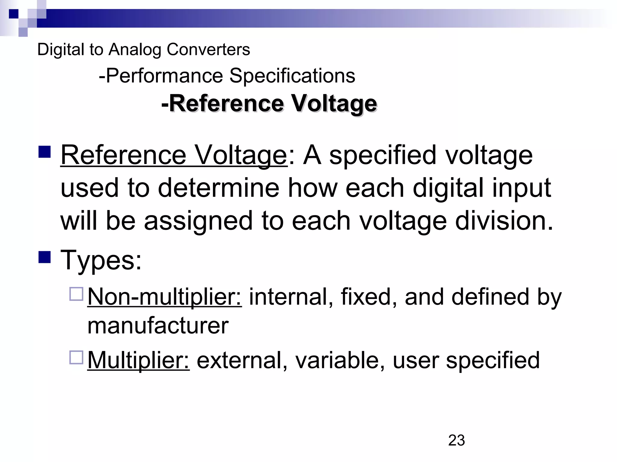 Digital to Analog Converters
        -Performance Specifications
                -Reference Voltage

 Reference Voltage: A specified voltage
  used to determine how each digital input
  will be assigned to each voltage division.
 Types:
     Non-multiplier:      internal, fixed, and defined by
      manufacturer
     Multiplier: external, variable, user specified



                                              23
 