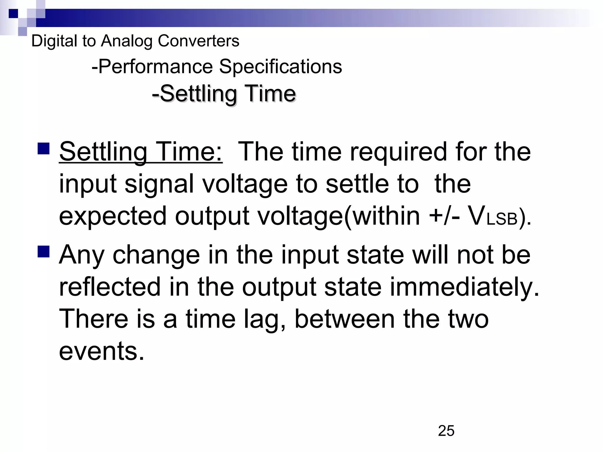 Digital to Analog Converters
        -Performance Specifications
                -Settling Time

 Settling Time: The time required for the
  input signal voltage to settle to the
  expected output voltage(within +/- V LSB).
 Any change in the input state will not be
  reflected in the output state immediately.
  There is a time lag, between the two
  events.

                                      25
 