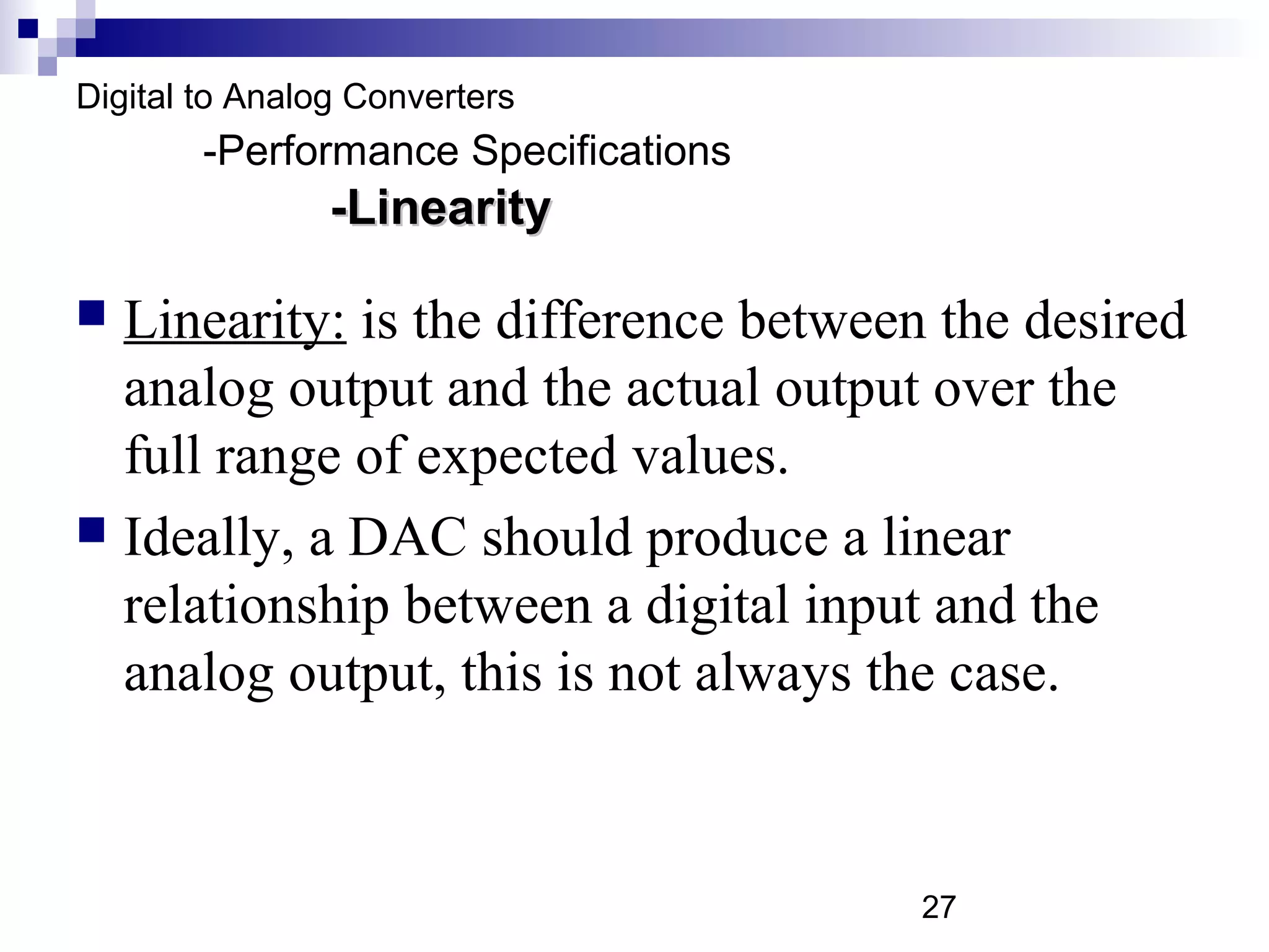 Digital to Analog Converters
        -Performance Specifications
                -Linearity

 Linearity: is the difference between the desired
  analog output and the actual output over the
  full range of expected values.
 Ideally, a DAC should produce a linear
  relationship between a digital input and the
  analog output, this is not always the case.



                                      27
 