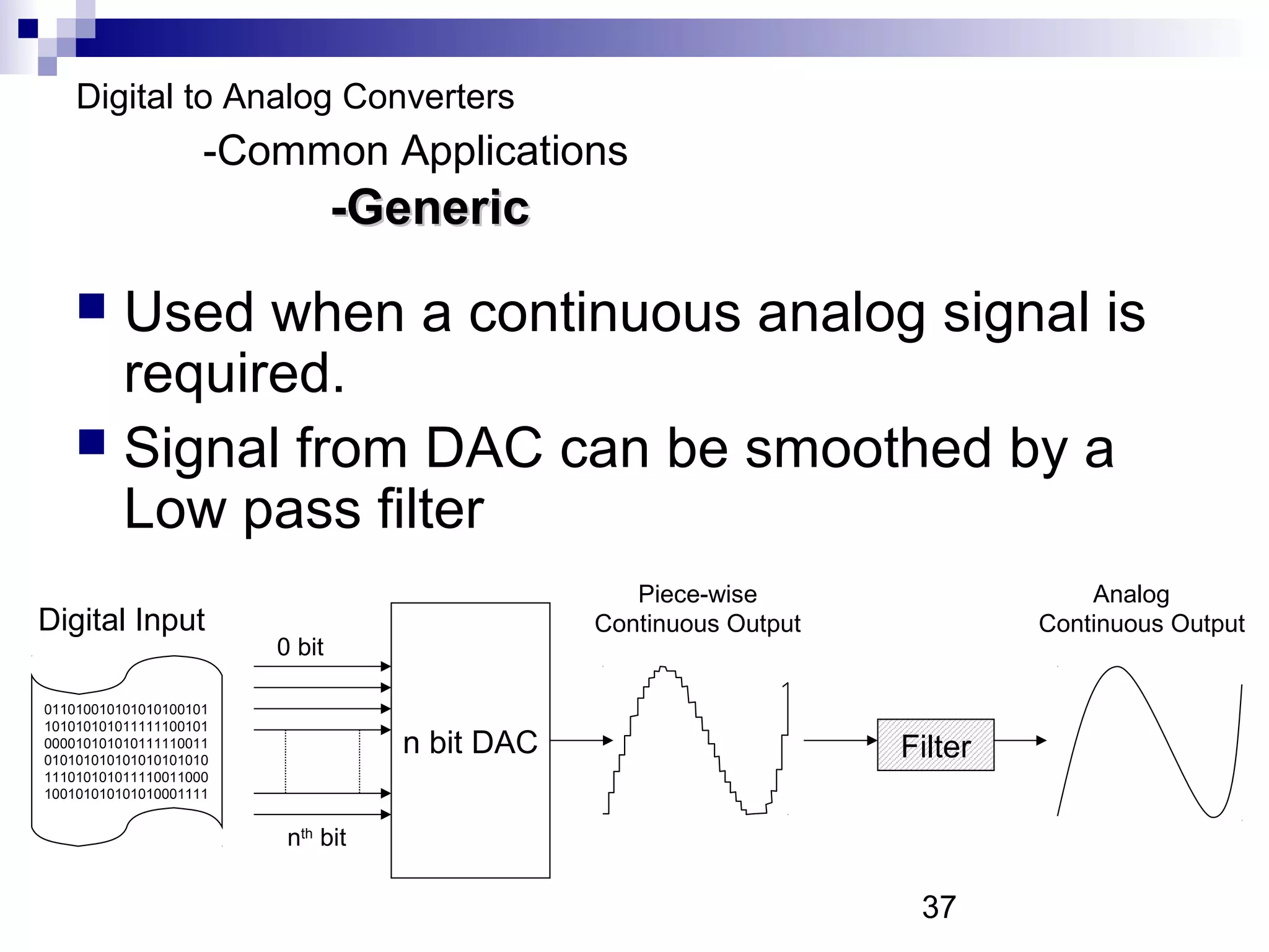 Digital to Analog Converters
                    -Common Applications
                                -Generic
     Used when a continuous analog signal is
      required.
     Signal from DAC can be smoothed by a
      Low pass filter
                                                  Piece-wise                    Analog
Digital Input                                  Continuous Output            Continuous Output
                        0 bit

011010010101010100101
101010101011111100101
000010101010111110011
010101010101010101010
                                   n bit DAC                       Filter
111010101011110011000
100101010101010001111


                         nth bit

                                                                    37
 