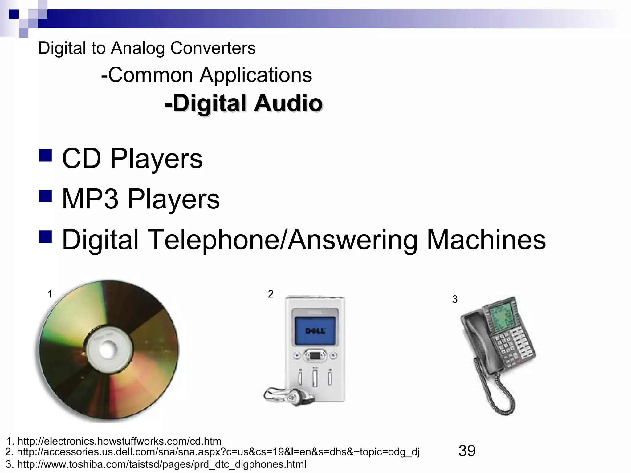 Digital to Analog Converters
                  -Common Applications
                               -Digital Audio

       CD Players
       MP3 Players
       Digital Telephone/Answering Machines

        1                                          2                                 3




1. http://electronics.howstuffworks.com/cd.htm
2. http://accessories.us.dell.com/sna/sna.aspx?c=us&cs=19&l=en&s=dhs&~topic=odg_dj       39
3. http://www.toshiba.com/taistsd/pages/prd_dtc_digphones.html
 