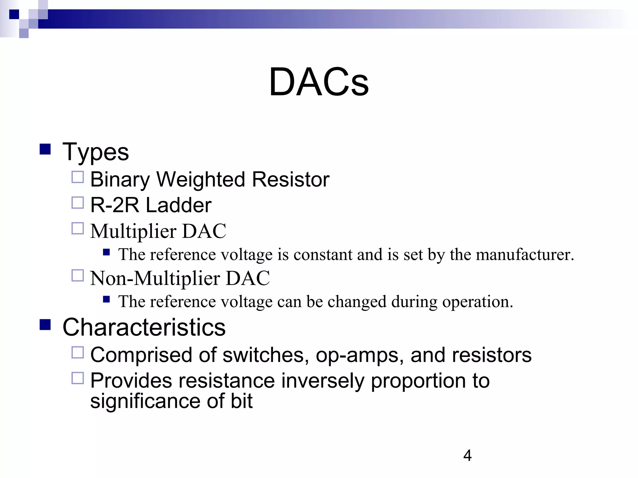 DACs
   Types
     Binary Weighted Resistor
     R-2R Ladder
     Multiplier DAC
          The reference voltage is constant and is set by the manufacturer.
     Non-Multiplier      DAC
          The reference voltage can be changed during operation.
   Characteristics
     Comprised   of switches, op-amps, and resistors
     Provides resistance inversely proportion to
      significance of bit

                                                            4
 