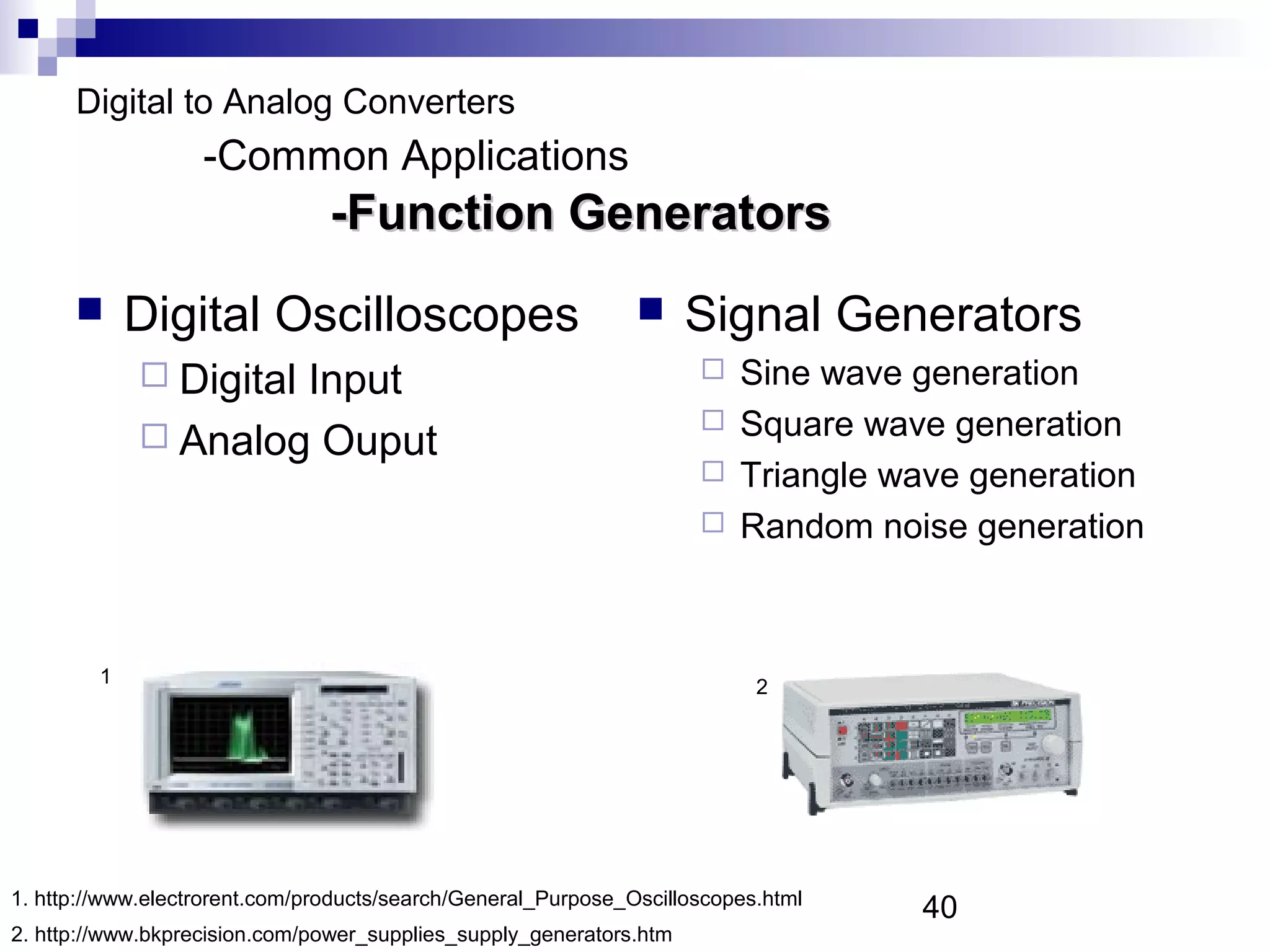 Digital to Analog Converters
                   -Common Applications
                                -Function Generators
            Digital Oscilloscopes                                  Signal Generators
              Digital
                     Input                                            Sine wave generation
                                                                      Square wave generation
              Analog Ouput
                                                                      Triangle wave generation
                                                                      Random noise generation




         1                                                                 2




1. http://www.electrorent.com/products/search/General_Purpose_Oscilloscopes.html
                                                                                   40
2. http://www.bkprecision.com/power_supplies_supply_generators.htm
 