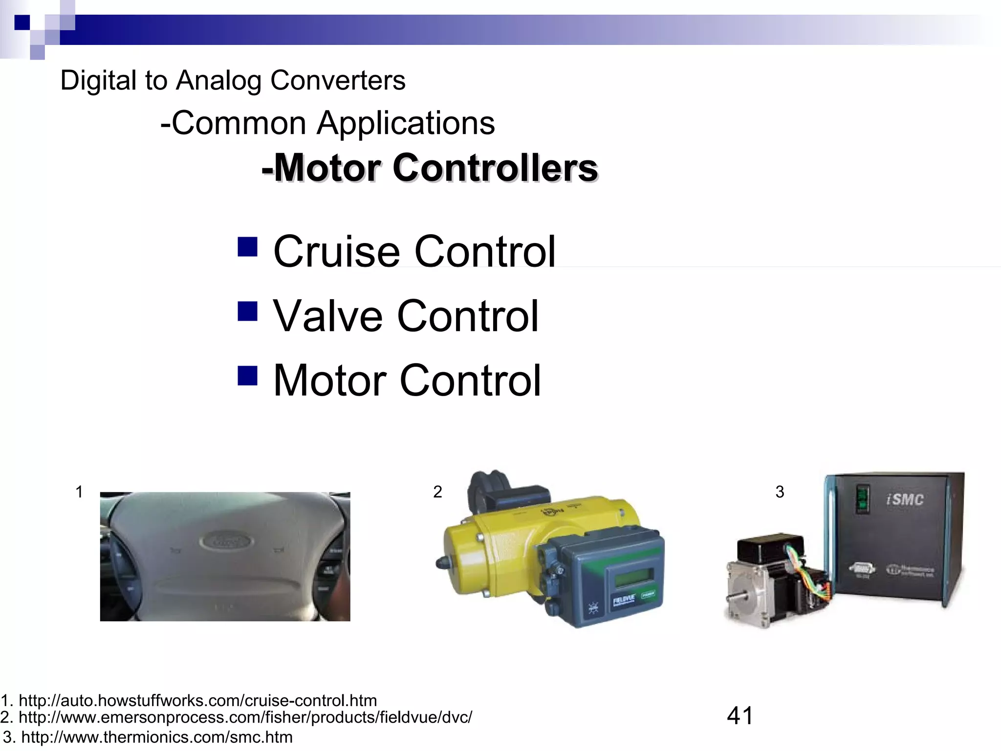 Digital to Analog Converters
                    -Common Applications
                                  -Motor Controllers

                               Cruise Control
                               Valve Control
                               Motor Control


         1                                              2             3




1. http://auto.howstuffworks.com/cruise-control.htm
2. http://www.emersonprocess.com/fisher/products/fieldvue/dvc/   41
3. http://www.thermionics.com/smc.htm
 