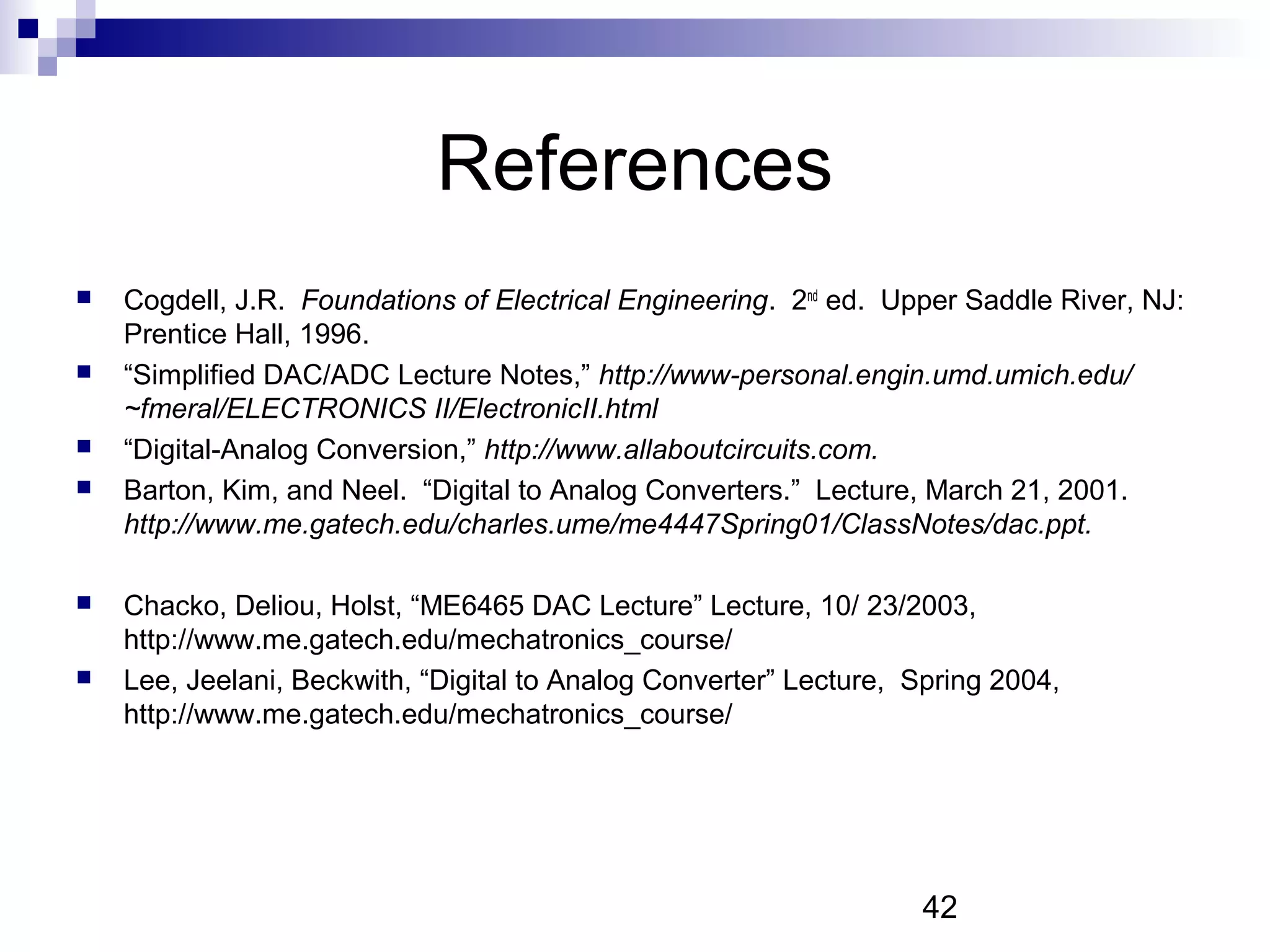 References
   Cogdell, J.R. Foundations of Electrical Engineering. 2nd ed. Upper Saddle River, NJ:
    Prentice Hall, 1996.
   “Simplified DAC/ADC Lecture Notes,” http://www-personal.engin.umd.umich.edu/
    ~fmeral/ELECTRONICS II/ElectronicII.html
   “Digital-Analog Conversion,” http://www.allaboutcircuits.com.
   Barton, Kim, and Neel. “Digital to Analog Converters.” Lecture, March 21, 2001.
    http://www.me.gatech.edu/charles.ume/me4447Spring01/ClassNotes/dac.ppt.

   Chacko, Deliou, Holst, “ME6465 DAC Lecture” Lecture, 10/ 23/2003,
    http://www.me.gatech.edu/mechatronics_course/
   Lee, Jeelani, Beckwith, “Digital to Analog Converter” Lecture, Spring 2004,
    http://www.me.gatech.edu/mechatronics_course/




                                                                   42
 