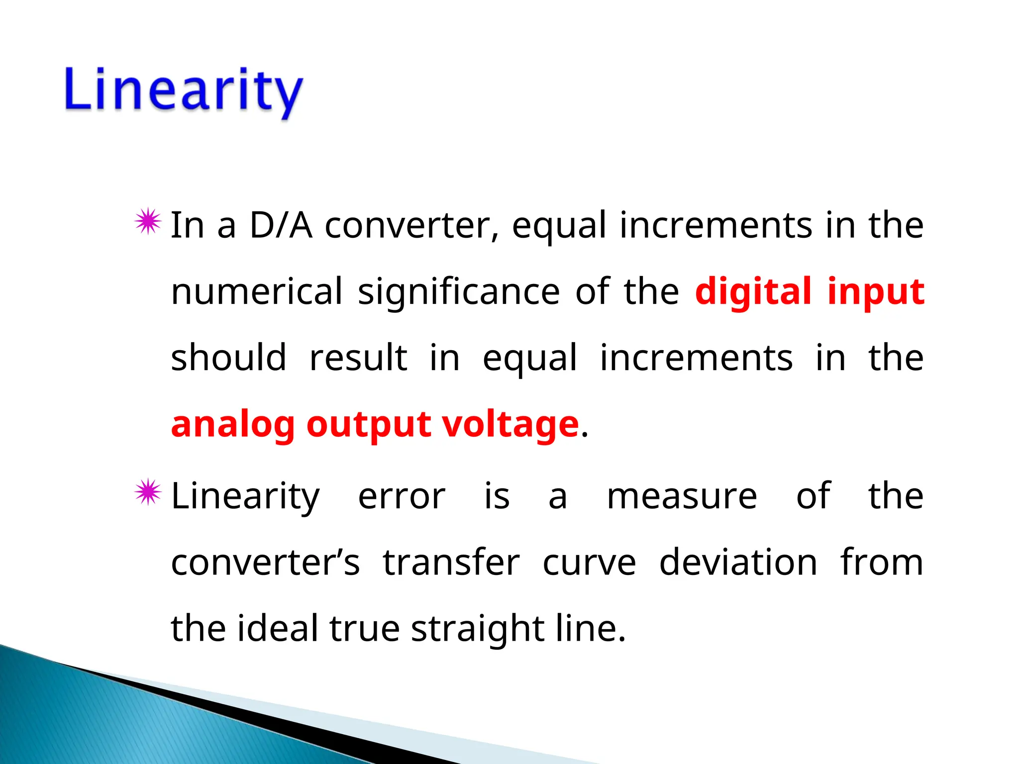 In a D/A converter, equal increments in the
numerical significance of the digital input
should result in equal increments in the
analog output voltage.
Linearity error is a measure of the
converter’s transfer curve deviation from
the ideal true straight line.
 
