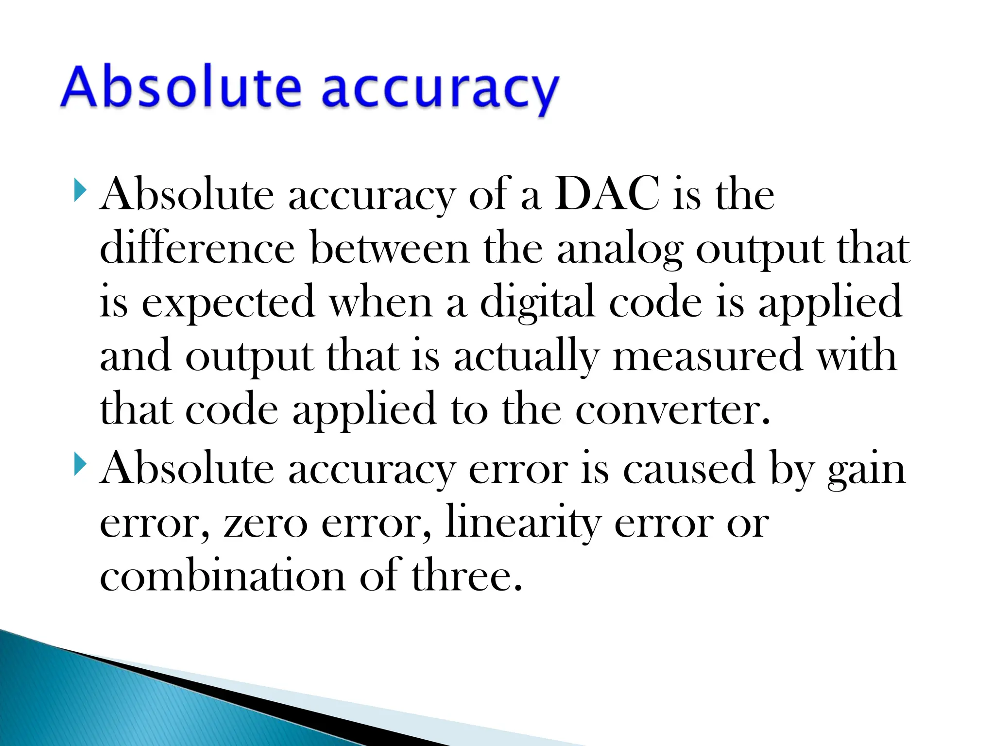 Absolute accuracy of a DAC is the
difference between the analog output that
is expected when a digital code is applied
and output that is actually measured with
that code applied to the converter.
 Absolute accuracy error is caused by gain
error, zero error, linearity error or
combination of three.
 