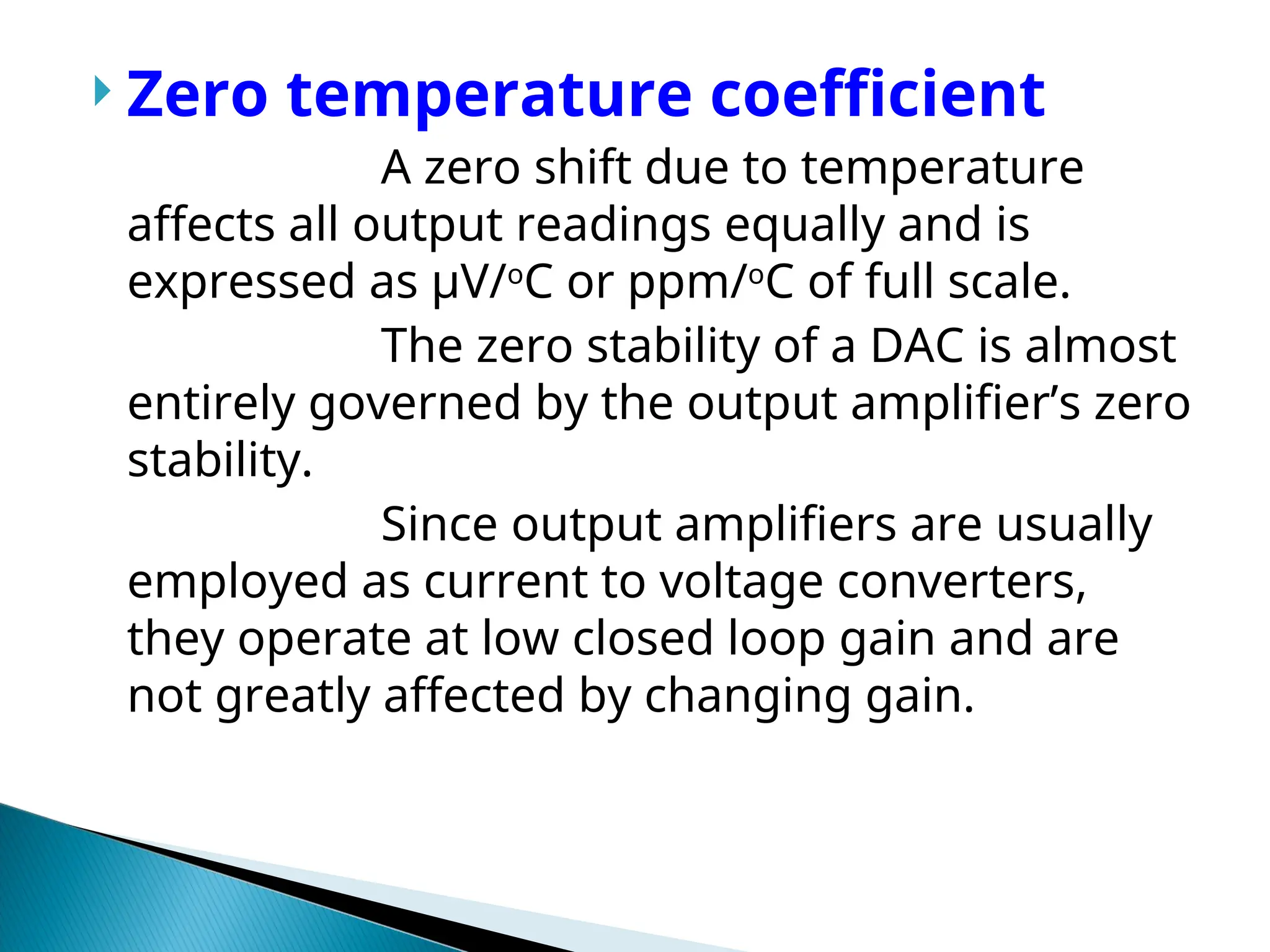  Zero temperature coefficient
A zero shift due to temperature
affects all output readings equally and is
expressed as µV/o
C or ppm/o
C of full scale.
The zero stability of a DAC is almost
entirely governed by the output amplifier’s zero
stability.
Since output amplifiers are usually
employed as current to voltage converters,
they operate at low closed loop gain and are
not greatly affected by changing gain.
 
