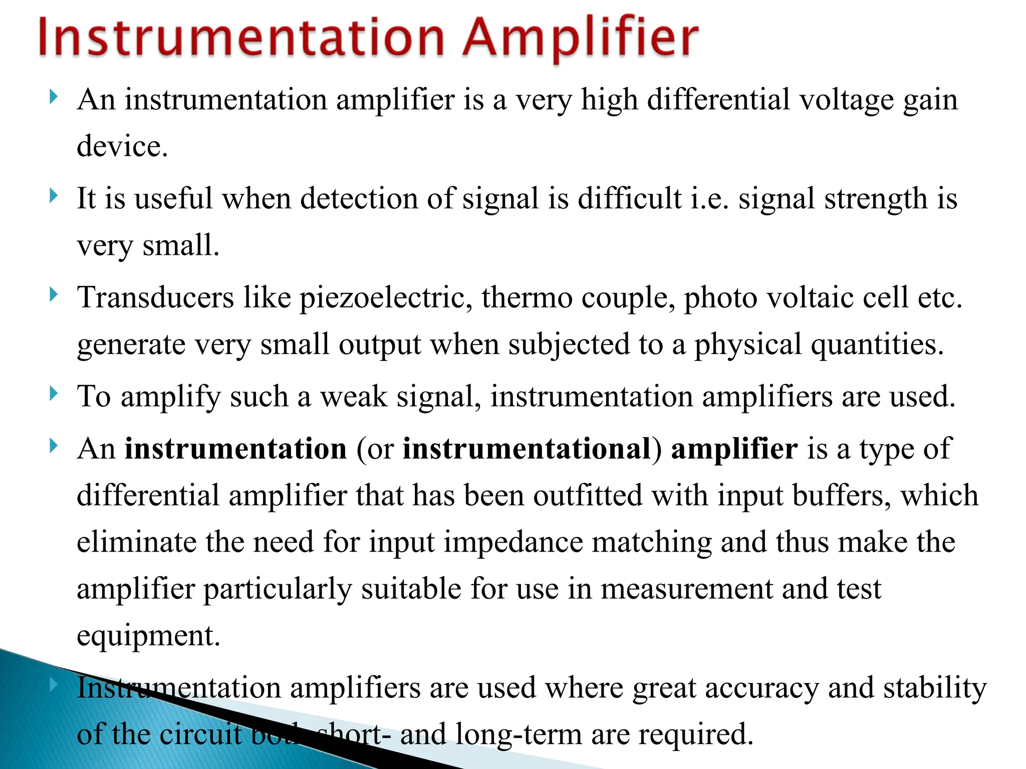  An instrumentation amplifier is a very high differential voltage gain
device.
 It is useful when detection of signal is difficult i.e. signal strength is
very small.
 Transducers like piezoelectric, thermo couple, photo voltaic cell etc.
generate very small output when subjected to a physical quantities.
 To amplify such a weak signal, instrumentation amplifiers are used.
 An instrumentation (or instrumentational) amplifier is a type of
differential amplifier that has been outfitted with input buffers, which
eliminate the need for input impedance matching and thus make the
amplifier particularly suitable for use in measurement and test
equipment.
 Instrumentation amplifiers are used where great accuracy and stability
of the circuit both short- and long-term are required.
 