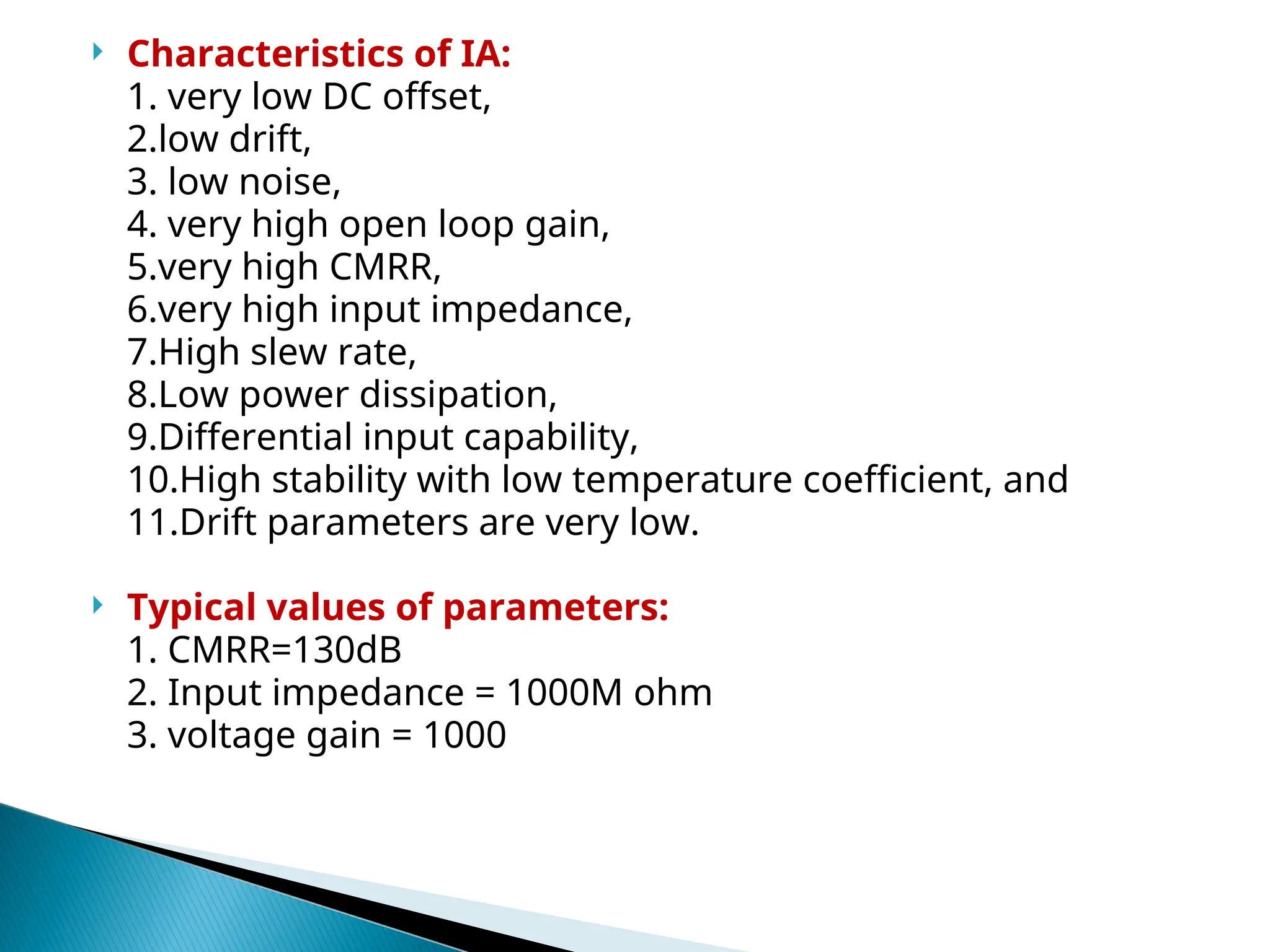  Characteristics of IA:
1. very low DC offset,
2.low drift,
3. low noise,
4. very high open loop gain,
5.very high CMRR,
6.very high input impedance,
7.High slew rate,
8.Low power dissipation,
9.Differential input capability,
10.High stability with low temperature coefficient, and
11.Drift parameters are very low.
 Typical values of parameters:
1. CMRR=130dB
2. Input impedance = 1000M ohm
3. voltage gain = 1000
 