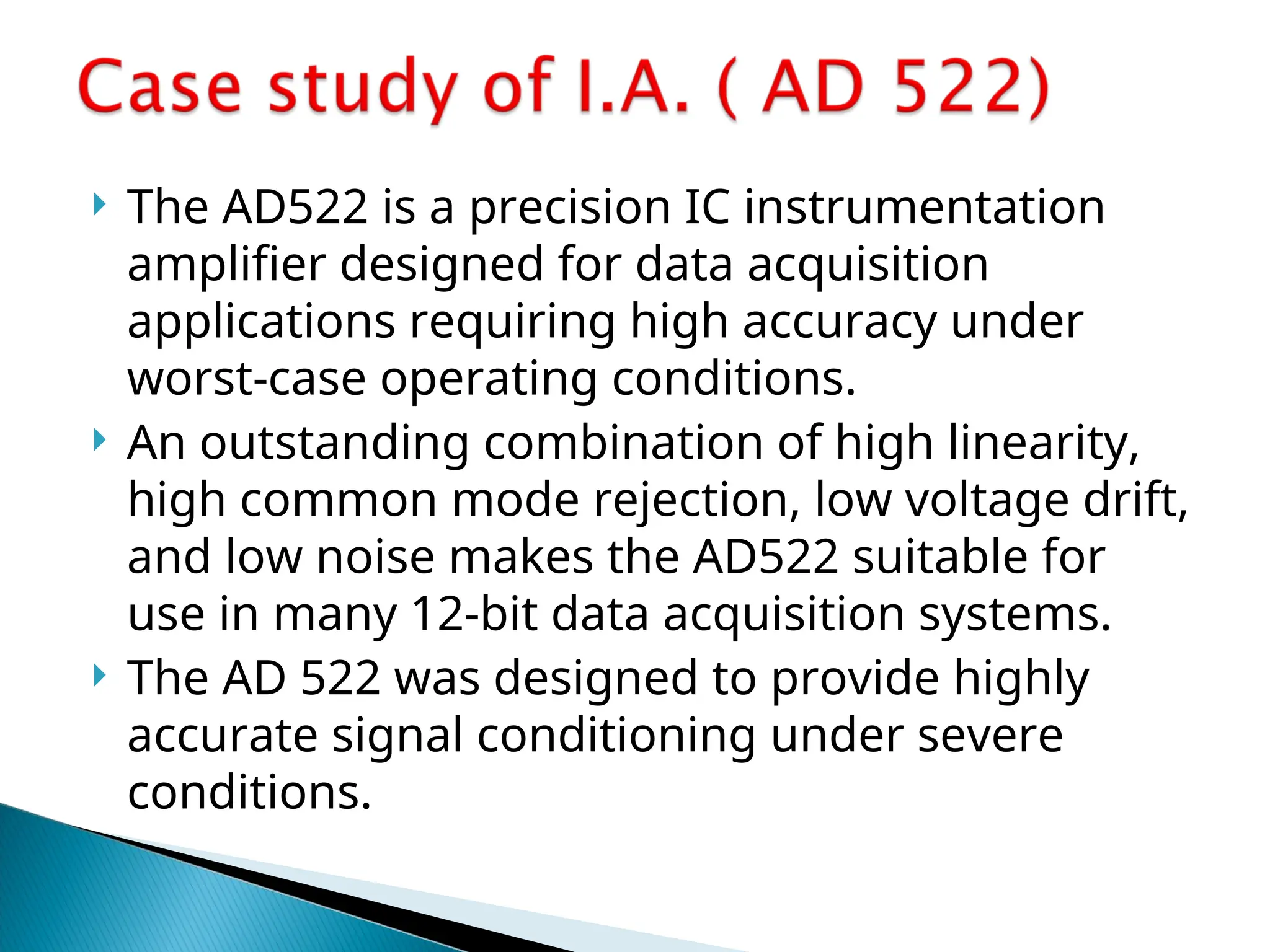  The AD522 is a precision IC instrumentation
amplifier designed for data acquisition
applications requiring high accuracy under
worst-case operating conditions.
 An outstanding combination of high linearity,
high common mode rejection, low voltage drift,
and low noise makes the AD522 suitable for
use in many 12-bit data acquisition systems.
 The AD 522 was designed to provide highly
accurate signal conditioning under severe
conditions.
 
