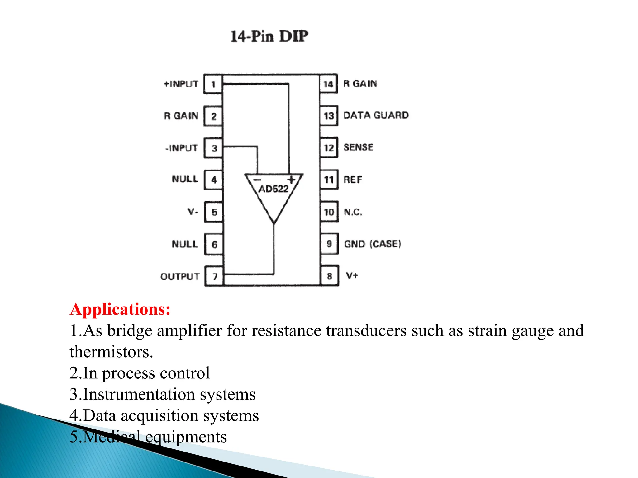 Applications:
1.As bridge amplifier for resistance transducers such as strain gauge and
thermistors.
2.In process control
3.Instrumentation systems
4.Data acquisition systems
5.Medical equipments
 