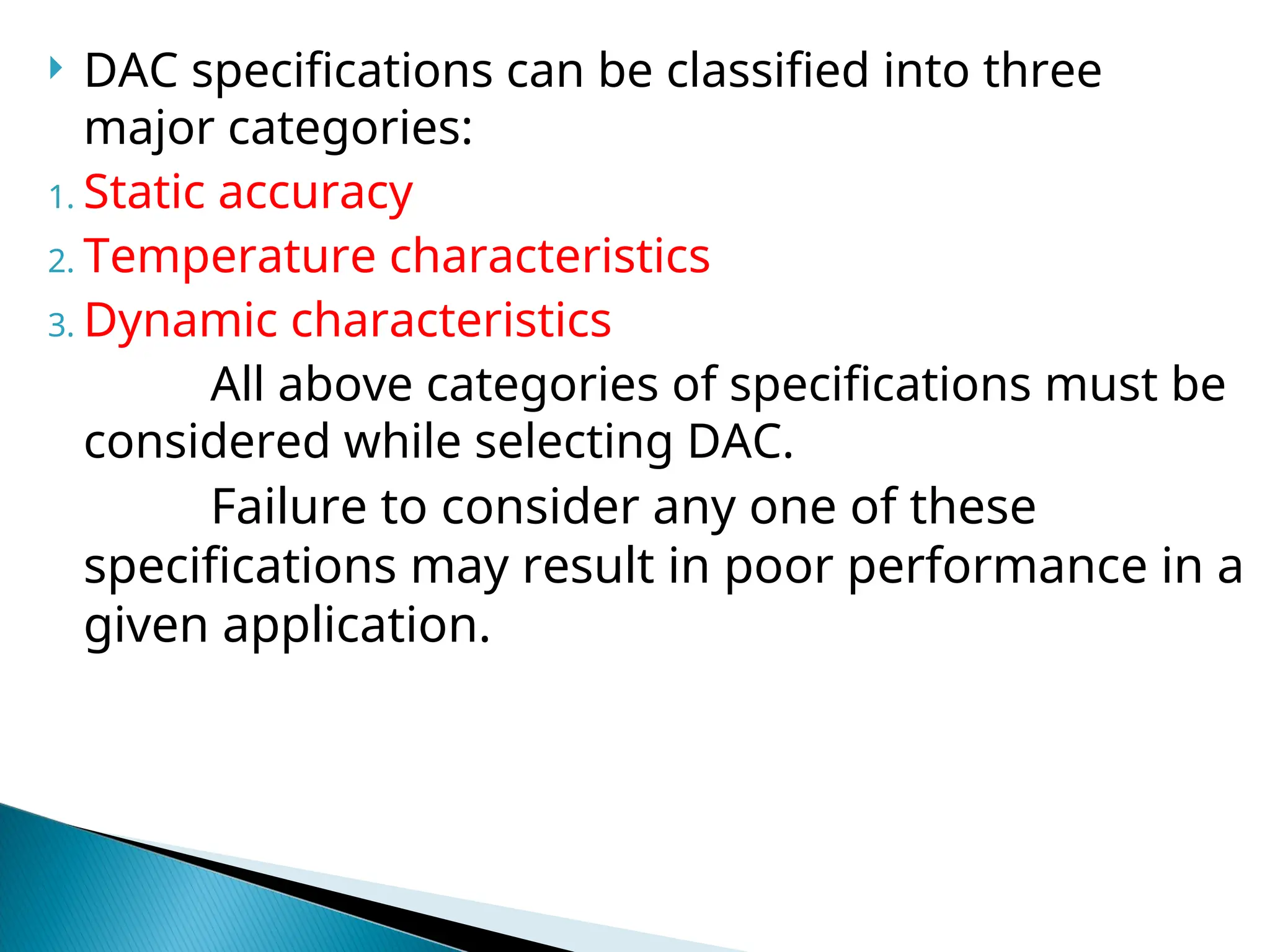  DAC specifications can be classified into three
major categories:
1. Static accuracy
2. Temperature characteristics
3. Dynamic characteristics
All above categories of specifications must be
considered while selecting DAC.
Failure to consider any one of these
specifications may result in poor performance in a
given application.
 