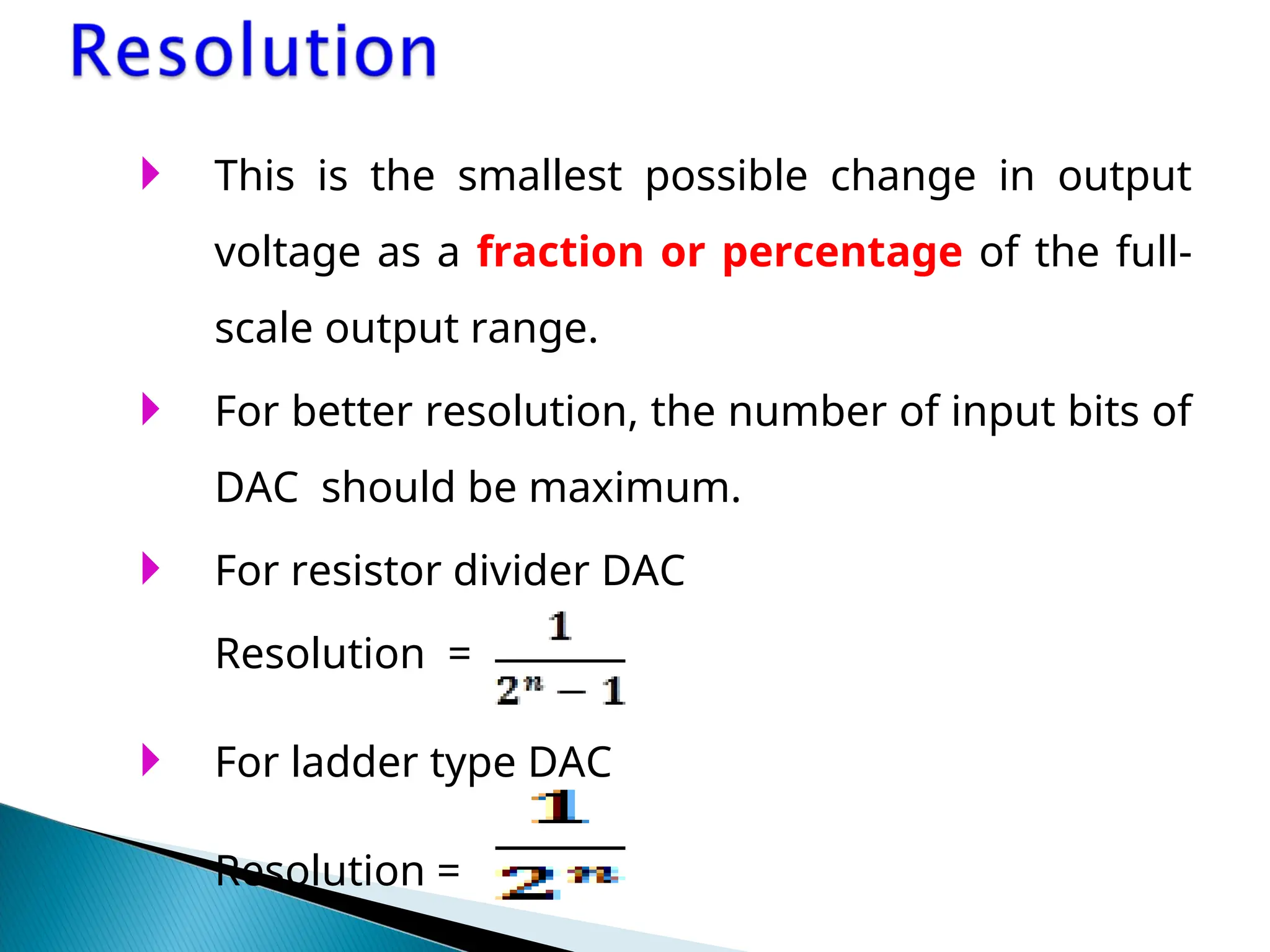  This is the smallest possible change in output
voltage as a fraction or percentage of the full-
scale output range.
 For better resolution, the number of input bits of
DAC should be maximum.
 For resistor divider DAC
Resolution =
 For ladder type DAC
Resolution =
 