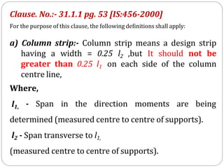 Clause. No.:- 31.1.1 pg. 53 [IS:456-2000]
For the purpose of this clause, the following definitions shall apply:
a) Column strip:- Column strip means a design strip
having a width = 0.25 l2 ,but It should not be
greater than 0.25 l1 on each side of the column
centre line,
Where,
l1, - Span in the direction moments are being
determined (measured centre to centre of supports).
l2 - Span transverse to l1,
(measured centre to centre of supports).
 