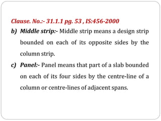 Clause. No.:- 31.1.1 pg. 53 , IS:456-2000
b) Middle strip:- Middle strip means a design strip
bounded on each of its opposite sides by the
column strip.
c) Panel:- Panel means that part of a slab bounded
on each of its four sides by the centre-line of a
column or centre-lines of adjacent spans.
 