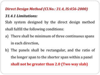 Direct Design Method (Cl.No.: 31.4, IS:456-2000)
31.4.1 Limitations:
Slab system designed by the direct design method
shall fulfill the following conditions:
a) There shall be minimum of three continuous spans
in each direction,
b) The panels shall be rectangular, and the ratio of
the longer span to the shorter span within a panel
shall not be greater than 2.0 (Two way slab)
 