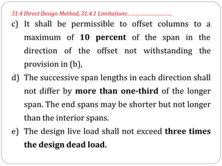 31.4 Direct Design Method, 31.4.1 Limitations………………………….
c) It shall be permissible to offset columns to a
maximum of 10 percent of the span in the
direction of the offset not withstanding the
provision in (b),
d) The successive span lengths in each direction shall
not differ by more than one-third of the longer
span. The end spans may be shorter but not longer
than the interior spans.
e) The design live load shall not exceed three times
the design dead load.
 