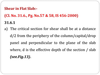 Shear in Flat Slab:-
(Cl. No. 31.6., Pg. No.57 & 58, IS 456-2000)
31.6.1
a) The critical section for shear shall be at a distance
d/2 from the periphery of the column/capital/drop
panel and perpendicular to the plane of the slab
where, d is the effective depth of the section / slab
(see.Fig.13).
 