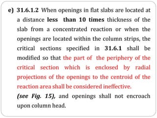 e) 31.6.1.2 When openings in flat slabs are located at
a distance less than 10 times thickness of the
slab from a concentrated reaction or when the
openings are located within the column strips, the
critical sections specified in 31.6.1 shall be
modified so that the part of the periphery of the
critical section which is enclosed by radial
projections of the openings to the centroid of the
reaction area shall be considered ineffective.
(see Fig. 15), and openings shall not encroach
upon column head.
 