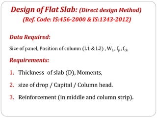 Data Required:
Size of panel, Position of column (L1 & L2) , WL , fp , fck
Requirements:
1. Thickness of slab (D), Moments,
2. size of drop / Capital / Column head.
3. Reinforcement (in middle and column strip).
Design of Flat Slab: (Direct design Method)
(Ref. Code: IS:456-2000 & IS:1343-2012)
 