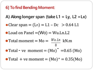 6] Tofind BendingMoment:
A) Along longer span (take L1 = Ly, L2 =Lx)
⚫Clear span = (Ln) = L1 – Dc > 0.64 L1
⚫Load on Panel =(Wo) = Wu.Ln.L2
⚫Total moment = Mo = kN.m
⚫Total - ve moment = (Mo)- =0.65 (Mo)
⚫Total + ve moment = (Mo)+ = 0.35(Mo)
 