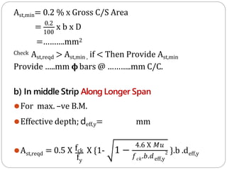 Ast,min= 0.2 % x Gross C/S Area
= 0.2
x b x D
100
=……….mm2
Check Ast,reqd > Ast,min , if < Then Provide Ast,min
Provide …..mm 𝛟bars @ ………..mm C/C.
b) In middle Strip Along Longer Span
⚫For max. –ve B.M.
⚫Effective depth; deff,y= mm
⚫Ast,reqd
fy
= 0.5 X fck X {1- 1 −
4.6 X 𝑀𝑢
𝑓𝑐𝑘.𝑏.𝑑
2
eff,y
}.b .deff,y
 