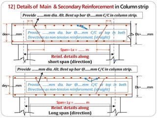 12] Details of Main & SecondaryReinforcement in Columnstrip
Reinf. details along
short span (direction) c
Span= Lx = ……. m
Span= Ly = ………… m
Reinf. details along
Long span (direction)
Provide …….mm dia. bar @......mm C/C at top in both
Directions as non-tension reinforcement. (straight)
Ds=…….mm
Ds=…….mm
dey=…….mm
dex=…….mm
c
Provide …….mm dia. bar @......mm C/C at top in both
Directions as non-tension reinforcement. (straight)
Provide …….mm dia. Alt. Bent up bar @......mm C/C in column strip.
Provide …….mm dia. Alt. Bent up bar @......mm C/C in column strip.
 