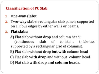 Classification of PC Slab:
1. One-way slabs:
2. Two-way slabs: rectangular slab panels supported
on all four edges by either walls or beams.
3. Flat slabs:
A) Flat slab without drop and column head:
(continuous slab of constant thickness
supported by a rectangular grid of columns).
B) Flat slab without drop but with column head
C) Flat slab with drop and without column head
D) Flat slab with drop and column heads.
 