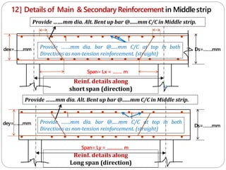 12] Details of Main & Secondary Reinforcement in Middlestrip
Reinf. details along
short span (direction) c
Span= Lx = ……. m
Span= Ly = ………… m
Reinf. details along
Long span (direction)
Provide …….mm dia. bar @......mm C/C at top in both
Directions as non-tension reinforcement. (straight)
Ds=…….mm
Ds=…….mm
dey=…….mm
dex=…….mm
c
Provide …….mm dia. bar @......mm C/C at top in both
Directions as non-tension reinforcement. (straight)
Provide …….mm dia. Alt. Bent up bar @......mm C/C in Middle strip.
Provide …….mm dia. Alt. Bent up bar @......mm C/C in Middle strip.
 