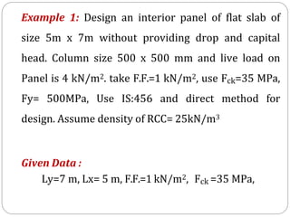 Example 1: Design an interior panel of flat slab of
size 5m x 7m without providing drop and capital
head. Column size 500 x 500 mm and live load on
Panel is 4 kN/m2. take F.F.=1 kN/m2, use Fck=35 MPa,
Fy= 500MPa, Use IS:456 and direct method for
design. Assume density of RCC= 25kN/m3
Given Data :
Ly=7 m, Lx= 5 m, F.F.=1 kN/m2, Fck =35 MPa,
 