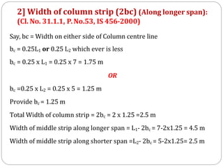 Say, bc = Width on either side of Column centre line
bc = 0.25L1 or 0.25 L2 which ever is less
bc = 0.25 x L1 = 0.25 x 7 = 1.75 m
OR
bc =0.25 x L2 = 0.25 x 5 = 1.25 m
Provide bc = 1.25 m
Total Width of column strip = 2bc = 2 x 1.25 =2.5 m
Width of middle strip along longer span = L1- 2bc = 7-2x1.25 = 4.5 m
Width of middle strip along shorter span =L2- 2bc = 5-2x1.25= 2.5 m
2] Width of column strip (2bc) (Along longer span):
(Cl. No. 31.1.1, P.No.53, IS 456-2000)
 