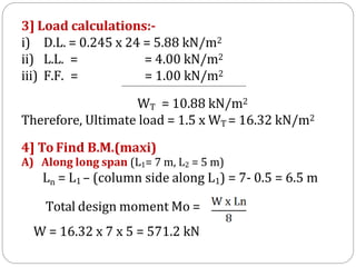 3] Load calculations:-
i) D.L. = 0.245 x 24 = 5.88 kN/m2
ii) L.L. =
iii) F.F. =
= 4.00 kN/m2
= 1.00 kN/m2
WT = 10.88 kN/m2
Therefore, Ultimate load = 1.5 x WT = 16.32 kN/m2
4] To Find B.M.(maxi)
A) Along long span (L1= 7 m, L2 = 5 m)
Ln = L1 – (column side along L1) = 7- 0.5 = 6.5 m
Total design moment Mo =
W = 16.32 x 7 x 5 = 571.2 kN
 